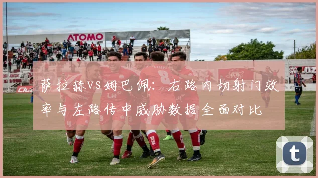 萨拉赫vs姆巴佩：右路内切射门效率与左路传中威胁数据全面对比