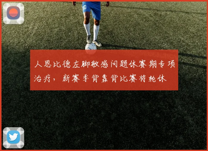人恩比德左脚敏感问题休赛期专项治疗，新赛季背靠背比赛将轮休