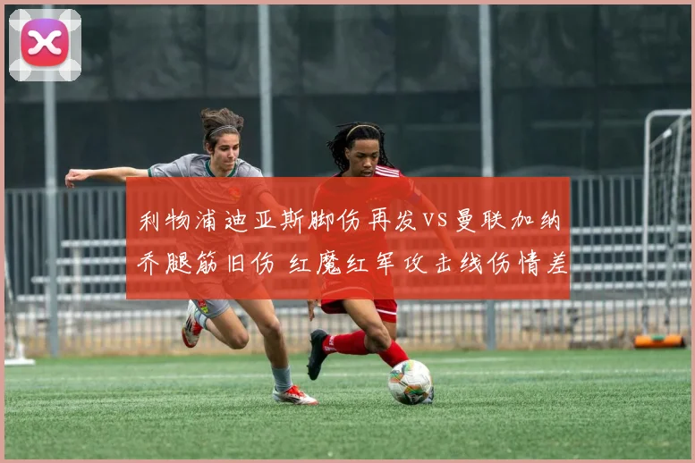 利物浦迪亚斯脚伤再发vs曼联加纳乔腿筋旧伤 红魔红军攻击线伤情差异