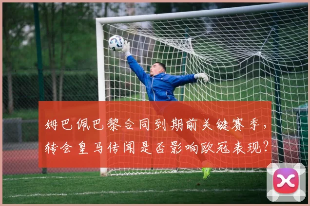 姆巴佩巴黎合同到期前关键赛季，转会皇马传闻是否影响欧冠表现？