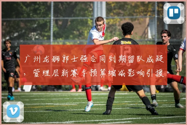 广州龙狮郭士强合同到期留队成疑，管理层新赛季预算缩减影响引援？