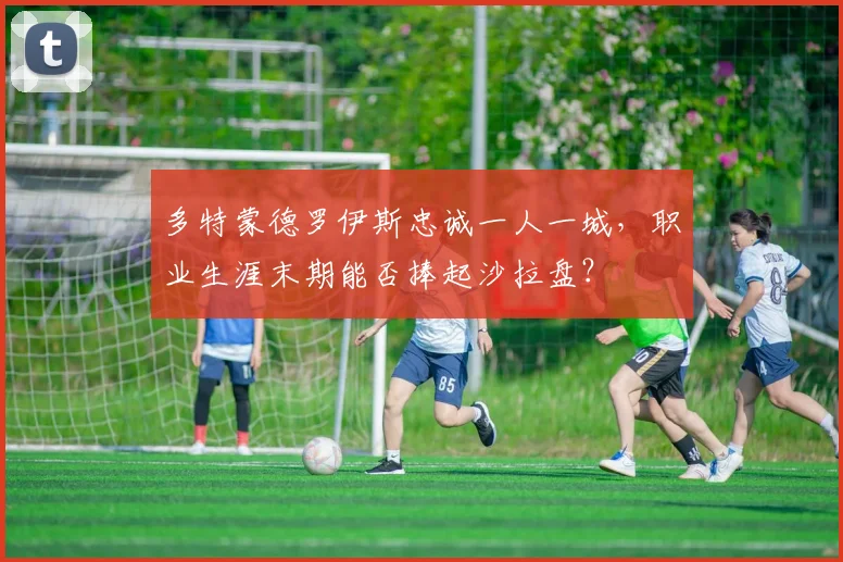 多特蒙德罗伊斯忠诚一人一城，职业生涯末期能否捧起沙拉盘？