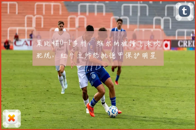 莱比锡0-1多特，维尔纳被撞飞未吹犯规，红牛主帅怒批德甲保护明星